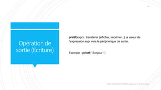 Opérationde
sortie(Ecriture)
printf(expr) : transférer (afficher, imprimer...) la valeur de
l’expression expr vers le périphérique de sortie.
Exemple : printf(‘’ Bonjour ‘’)
Valdy Gildas NGOUABIRA Ingénieur en Informatique
10
 