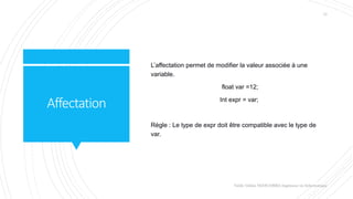 Affectation
L’affectation permet de modifier la valeur associée à une
variable.
float var =12;
Int expr = var;
Règle : Le type de expr doit être compatible avec le type de
var.
Valdy Gildas NGOUABIRA Ingénieur en Informatique
13
 