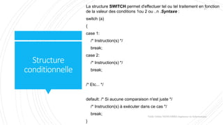 Structure
conditionnelle
La structure SWITCH permet d'effectuer tel ou tel traitement en fonction
de la valeur des conditions 1ou 2 ou ..n .Syntaxe :
switch (a)
{
case 1:
/* Instruction(s) */
break;
case 2:
/* Instruction(s) */
break;
/* Etc... */
default: /* Si aucune comparaison n'est juste */
/* Instruction(s) à exécuter dans ce cas */
break;
}
Valdy Gildas NGOUABIRA Ingénieur en Informatique
21
 