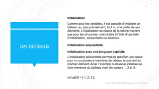 Lestableaux
Valdy Gildas NGOUABIRA Ingénieur en Informatique
28
Initialisation
Comme pour les variables, il est possible d’initialiser un
tableau ou, plus précisément, tout ou une partie de ses
éléments. L’initialisation se réalise de la même manière
que pour les structures, c’est-à-dire à l’aide d’une liste
d’initialisation, séquentielle ou sélective.
Initialisation séquentielle
Initialisation avec une longueur explicite
L’initialisation séquentielle permet de spécifier une valeur
pour un ou plusieurs membres du tableau en partant du
premier élément. Ainsi, l’exemple ci-dessous initialise les
trois membres du tableau avec les valeurs 1, 2 et 3.
int tab[3] = { 1, 2, 3 };
 