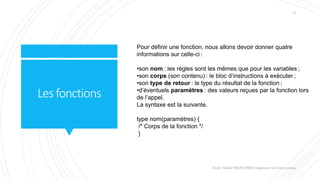 Lesfonctions
Pour définir une fonction, nous allons devoir donner quatre
informations sur celle-ci :
•son nom : les règles sont les mêmes que pour les variables ;
•son corps (son contenu) : le bloc d’instructions à exécuter ;
•son type de retour : le type du résultat de la fonction ;
•d’éventuels paramètres : des valeurs reçues par la fonction lors
de l’appel.
La syntaxe est la suivante.
type nom(paramètres) {
/* Corps de la fonction */
}
Valdy Gildas NGOUABIRA Ingénieur en Informatique
31
 