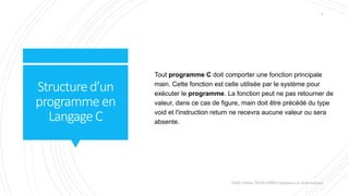 Structured’un
programmeen
LangageC
Valdy Gildas NGOUABIRA Ingénieur en Informatique
4
Tout programme C doit comporter une fonction principale
main. Cette fonction est celle utilisée par le système pour
exécuter le programme. La fonction peut ne pas retourner de
valeur, dans ce cas de figure, main doit être précédé du type
void et l'instruction return ne recevra aucune valeur ou sera
absente.
 