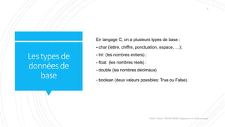 Lestypesde
donnéesde
base
En langage C, on a plusieurs types de base :
- char (lettre, chiffre, ponctuation, espace, …);
- Int (les nombres entiers) ;
- float (les nombres réels) ;
- double (les nombres décimaux)
- boolean (deux valeurs possibles: True ou False).
Valdy Gildas NGOUABIRA Ingénieur en Informatique
5
 