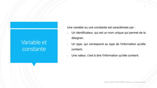 Variableet
constante
Une variable ou une constante est caractérisée par :
- Un identificateur, qui est un nom unique qui permet de la
désigner;
- Un type, qui correspond au type de l'information qu'elle
contient;
- Une valeur, c'est à dire l'information qu'elle contient.
Valdy Gildas NGOUABIRA Ingénieur en Informatique
7
 