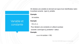 Variableet
constante
On déclare une variable en donnant son type et son identificateur selon
la syntaxe suivante : type id_variable;
Exemple
int nombre;
Exemple
int a, b, c;
Pour déclarer une constante on utilise la syntaxe
suivante: const type id_constante = valeur;
Exemple
const int nombre = 100;
Valdy Gildas NGOUABIRA Ingénieur en Informatique
8
 