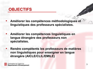OBJECTIFS Améliorer les compétences méthodologiques et linguistiques des professeurs spécialistes. Améliorer les compétences linguistiques en langue étrangère des professeurs non spécialistes.  Rendre compétents les professeurs de matières non linguistiques pour enseigner en langue étrangère (AICLE/CLIL/EMILE) 