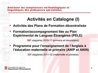 Améliorer les compétences méthodologiques et linguistiques des professeurs spécialistes . Activités en Catalogne (I) Activités des Plans de Formation décentralisée Formation/accompagnement liée au Plan Expérimental de Langues Étrangères (PELE) 587   stagiaires 2010-11 (primaire et sécondaire): Programme pour l’enseignement de l’Anglais à l’éducation maternelle et primaire (ANIP et ANIN)  337   stagiaires 2011-12 (maternelle et primaire): 