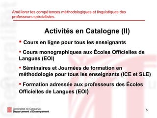 Activités en Catalogne (II) Cours en ligne pour tous les enseignants Cours monographiques aux Écoles Officielles de Langues (EOI) Séminaires et Journées de formation en méthodologie pour tous les enseignants (ICE et SLE) Formation adressée aux professeurs des Écoles Officielles de Langues (EOI ) Améliorer les compétences méthodologiques et linguistiques des professeurs spécialistes. 