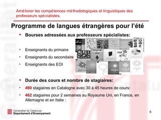 Programme de langues étrangères pour l’été Bourses adressées aux professeurs spécialistes: Enseignants du primaire  Enseignants du secondaire  Enseignants des EOI Durée des cours et nombre de stagiaires: 490   stagiaires en Catalogne avec 30 à 45 heures de cours: 462  stagiaires pour 2 semaines au Royaume Uni, en France, en Allemagne et en Italie : Améliorer les compétences méthodologiques et linguistiques des professeurs spécialistes. 