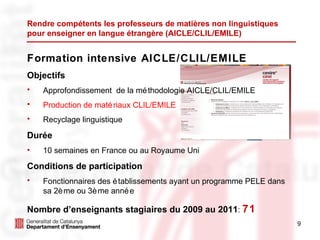 Rendre compétents les professeurs de matières non linguistiques  pour enseigner en langue étrangère (AICLE/CLIL/EMILE) Formation intensive AICLE/CLIL/EMILE Objectifs Approfondissement  de la méthodologie AICLE/CLIL/EMILE Production de matériaux CLIL/EMILE Recyclage linguistique Durée 10 semaines en France ou au Royaume Uni Conditions de participation Fonctionnaires des établissements ayant un programme PELE dans sa 2ème ou 3ème année Nombre d’enseignants stagiaires du 2009 au 2011 :  71 