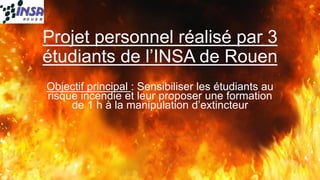 Projet personnel réalisé par 3 étudiants de l’INSA de Rouen 
Objectif principal : Sensibiliser les étudiants au risque incendie et leur proposer une formation de 1 h à la manipulation d’extincteur 
1 
 