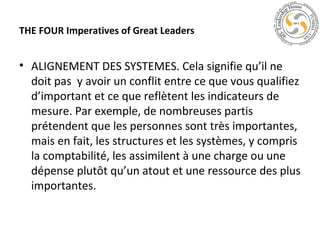 THE FOUR Imperatives of Great Leaders

• ALIGNEMENT DES SYSTEMES. Cela signifie qu’il ne
doit pas y avoir un conflit entre ce que vous qualifiez
d’important et ce que reflètent les indicateurs de
mesure. Par exemple, de nombreuses partis
prétendent que les personnes sont très importantes,
mais en fait, les structures et les systèmes, y compris
la comptabilité, les assimilent à une charge ou une
dépense plutôt qu’un atout et une ressource des plus
importantes.

 