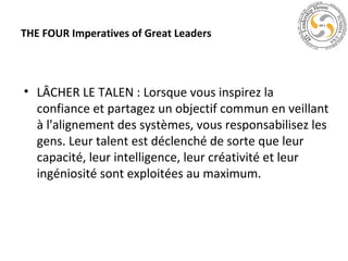 THE FOUR Imperatives of Great Leaders

• LÂCHER LE TALEN : Lorsque vous inspirez la
confiance et partagez un objectif commun en veillant
à l'alignement des systèmes, vous responsabilisez les
gens. Leur talent est déclenché de sorte que leur
capacité, leur intelligence, leur créativité et leur
ingéniosité sont exploitées au maximum.

 