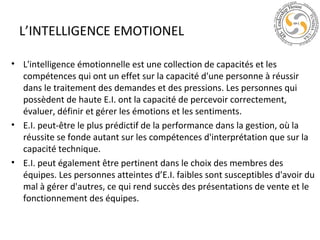 L’INTELLIGENCE EMOTIONEL
• L'intelligence émotionnelle est une collection de capacités et les
compétences qui ont un effet sur la capacité d'une personne à réussir
dans le traitement des demandes et des pressions. Les personnes qui
possèdent de haute E.I. ont la capacité de percevoir correctement,
évaluer, définir et gérer les émotions et les sentiments.
• E.I. peut-être le plus prédictif de la performance dans la gestion, où la
réussite se fonde autant sur les compétences d'interprétation que sur la
capacité technique.
• E.I. peut également être pertinent dans le choix des membres des
équipes. Les personnes atteintes d’E.I. faibles sont susceptibles d'avoir du
mal à gérer d'autres, ce qui rend succès des présentations de vente et le
fonctionnement des équipes.

 