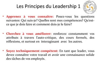 Les Principes du Leadership 1
• Apprenez à vous connaître: Posez-vous les questions
suivantes: Qui suis-je? Quelles sont mes compétences? Qu’estce que je dois faire et comment dois-je le faire?
• Cherchez à vous améliorer: renforcez constamment vos
attributs à travers l'auto-critique, des cours formels, des
réflexions, et surtout en interagissant avec les autres.
• Soyez techniquement compétent: En tant que leader, vous
devez connaître votre travail et avoir une connaissance solide
des tâches de vos employés.

 