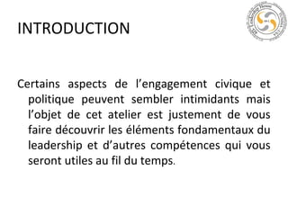 INTRODUCTION
Certains aspects de l’engagement civique et
politique peuvent sembler intimidants mais
l’objet de cet atelier est justement de vous
faire découvrir les éléments fondamentaux du
leadership et d’autres compétences qui vous
seront utiles au fil du temps.

 