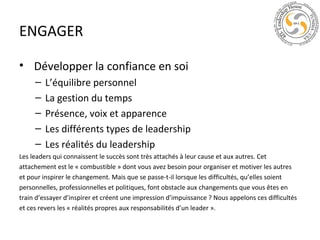 ENGAGER
• Développer la confiance en soi
–
–
–
–
–

L’équilibre personnel
La gestion du temps
Présence, voix et apparence
Les différents types de leadership
Les réalités du leadership

Les leaders qui connaissent le succès sont très attachés à leur cause et aux autres. Cet
attachement est le « combustible » dont vous avez besoin pour organiser et motiver les autres
et pour inspirer le changement. Mais que se passe-t-il lorsque les difficultés, qu’elles soient
personnelles, professionnelles et politiques, font obstacle aux changements que vous êtes en
train d’essayer d’inspirer et créent une impression d’impuissance ? Nous appelons ces difficultés
et ces revers les « réalités propres aux responsabilités d’un leader ».

 