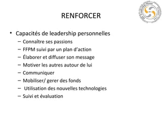 RENFORCER
• Capacités de leadership personnelles
–
–
–
–
–
–
–
–

Connaître ses passions
FFPM suivi par un plan d’action
Élaborer et diffuser son message
Motiver les autres autour de lui
Communiquer
Mobiliser/ gerer des fonds
Utilisation des nouvelles technologies
Suivi et évaluation

 
