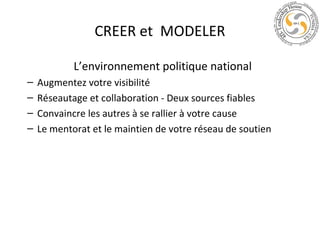 CREER et MODELER
L’environnement politique national
–
–
–
–

Augmentez votre visibilité
Réseautage et collaboration - Deux sources fiables
Convaincre les autres à se rallier à votre cause
Le mentorat et le maintien de votre réseau de soutien

 
