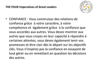 THE FOUR Imperatives of Great Leaders

• CONFIANCE : Vous construisez des relations de
confiance grâce à votre caractère, à votre
compétence et également grâce à la confiance que
vous accordez aux autres. Vous devez montrer aux
autres que vous croyez en leur capacité à répondre à
certaines attentes, vous devez également tenir vos
promesses et être clair dès le départ sur les objectifs
clés. Vous n’inspirez pas la confiance en essayant de
tout gérer ou en remettant en question les décisions
des autres.

 