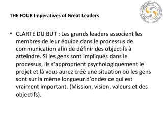 THE FOUR Imperatives of Great Leaders

• CLARTE DU BUT : Les grands leaders associent les
membres de leur équipe dans le processus de
communication afin de définir des objectifs à
atteindre. Si les gens sont impliqués dans le
processus, ils s’approprient psychologiquement le
projet et là vous aurez créé une situation où les gens
sont sur la même longueur d’ondes ce qui est
vraiment important. (Mission, vision, valeurs et des
objectifs).

 