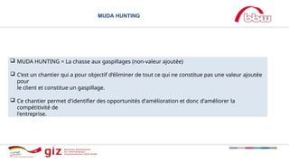 MUDA HUNTING
 MUDA HUNTING = La chasse aux gaspillages (non-valeur ajoutée)
 C’est un chantier qui a pour objectif d’éliminer de tout ce qui ne constitue pas une valeur ajoutée
pour
le client et constitue un gaspillage.
 Ce chantier permet d'identifier des opportunités d'amélioration et donc d'améliorer la
compétitivité de
l'entreprise.
 