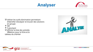 Analyser
 Utiliser les outils d’animation permettant
d’identifier d’analyser et trouver des solutions
en groupe
 5M
 5 pourquoi
 Afficher la liste des activités
Mettre à jour la fiche et le
tableau du chantier
 
