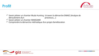  Savoir piloter un chantier Muda Hunting à travers la démarche DMAIC (Analyse de
déroulement d’un processus,…)
 Savoir piloter un chantier MAKIGAMI
 Comprendre la démarche méthodique d’un projet d’amélioration
 