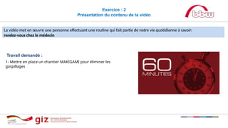 Exercice : 2
Présentation du contenu de la vidéo
La vidéo met en œuvre une personne effectuant une routine qui fait partie de notre vie quotidienne à savoir:
rendez-vous chez le médecin
Travail demandé :
1- Mettre en place un chantier MAKIGAMI pour éliminer les
gaspillages
 