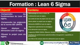 Formation : Lean 6 Sigma
Objectif
-Comprendre les
fondamentaux du Lean six
sigma,
-Comprendre les exigences
de la norme ISO 18404,
-Savoir déployer la
démarche Lean six sigma,
-Réussir le projet Lean six
sigma.
Contenu
-Méthodologie de mise en place de
la démarche Lean six sigma,
-Les outils de base de projet Lean six sigma,
-Savoir piloter un projet Lean six sigma,
-Démarche KAIZEN et Lean six sigma,
-Alignement opérationnel et stratégique
de la démarche Lean six sigma
-L’approche DMAIC (Définir, Mesurer, Analyser, Innover, contrôler),
-Améliorer les performances opérationnelles et les garantir ( capabilités et
productivité),
-Les rôles et les acteurs clés de la démarche Lean six sigma
+212 619 55 25 53
Cabinet.acting.consulting@gmail.com ACTING
Succeed together
 