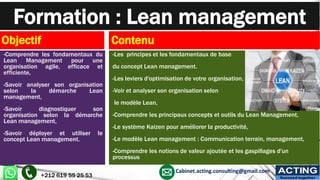 Formation : Lean management
Objectif
-Comprendre les fondamentaux du
Lean Management pour une
organisation agile, efficace et
efficiente,
-Savoir analyser son organisation
selon la démarche Lean
management,
-Savoir diagnostiquer son
organisation selon la démarche
Lean management,
-Savoir déployer et utiliser le
concept Lean management.
Contenu
-Les principes et les fondamentaux de base
du concept Lean management.
-Les leviers d'optimisation de votre organisation,
-Voir et analyser son organisation selon
le modèle Lean,
-Comprendre les principaux concepts et outils du Lean Management,
-Le système Kaizen pour améliorer la productivité,
-Le modèle Lean management : Communication terrain, management,
-Comprendre les notions de valeur ajoutée et les gaspillages d'un
processus
+212 619 55 25 53
Cabinet.acting.consulting@gmail.com ACTING
Succeed together
 