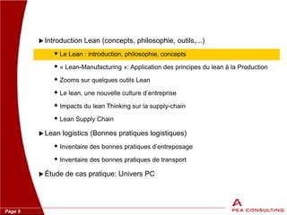 Page 5
 Introduction Lean (concepts, philosophie, outils,...)
 Le Lean : introduction, philosophie, concepts
 « Lean-Manufacturing »: Application des principes du lean à la Production
 Zooms sur quelques outils Lean
 Le lean, une nouvelle culture d’entreprise
 Impacts du lean Thinking sur la supply-chain
 Lean Supply Chain
 Lean logistics (Bonnes pratiques logistiques)
 Inventaire des bonnes pratiques d’entreposage
 Inventaire des bonnes pratiques de transport
 Étude de cas pratique: Univers PC
 