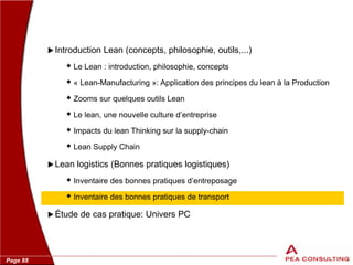 Page 88
 Introduction Lean (concepts, philosophie, outils,...)
 Le Lean : introduction, philosophie, concepts
 « Lean-Manufacturing »: Application des principes du lean à la Production
 Zooms sur quelques outils Lean
 Le lean, une nouvelle culture d’entreprise
 Impacts du lean Thinking sur la supply-chain
 Lean Supply Chain
 Lean logistics (Bonnes pratiques logistiques)
 Inventaire des bonnes pratiques d’entreposage
 Inventaire des bonnes pratiques de transport
 Étude de cas pratique: Univers PC
 