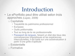 Introduction
• Le ePortfolio peut être utilisé selon trois
  approches (Layec, 2006)
  o Capitaliste
     •   Traçabilité du patrimoine professionnel
     •   Europass
     •   Outils préformatés
     •   Tout au long de la vie professionnelle
     •   Passeport de langues, faisant un état des lieux des
         connaissances linguistiques et les expériences
         interculturelles; il est basé sur une autoévaluation à
         partir d’une grille d’aptitude
  o Existentielle
  o Formative
 