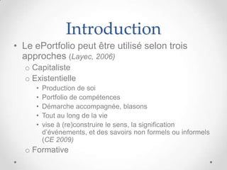 Introduction
• Le ePortfolio peut être utilisé selon trois
  approches (Layec, 2006)
  o Capitaliste
  o Existentielle
     •   Production de soi
     •   Portfolio de compétences
     •   Démarche accompagnée, blasons
     •   Tout au long de la vie
     •   vise à (re)construire le sens, la signification
         d’événements, et des savoirs non formels ou informels
         (CE 2009)
  o Formative
 