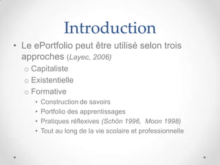Introduction
• Le ePortfolio peut être utilisé selon trois
  approches (Layec, 2006)
  o Capitaliste
  o Existentielle
  o Formative
     •   Construction de savoirs
     •   Portfolio des apprentissages
     •   Pratiques réflexives (Schön 1996, Moon 1998)
     •   Tout au long de la vie scolaire et professionnelle
 