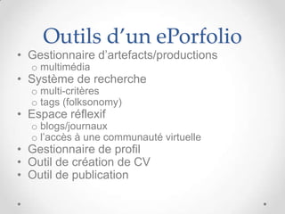 Outils d’un ePorfolio
• Gestionnaire d’artefacts/productions
  o multimédia
• Système de recherche
  o multi-critères
  o tags (folksonomy)
• Espace réflexif
  o blogs/journaux
  o l’accès à une communauté virtuelle
• Gestionnaire de profil
• Outil de création de CV
• Outil de publication
 