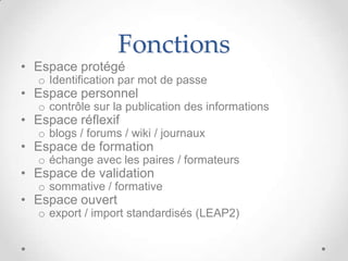 Fonctions
• Espace protégé
   o Identification par mot de passe
• Espace personnel
   o contrôle sur la publication des informations
• Espace réflexif
   o blogs / forums / wiki / journaux
• Espace de formation
   o échange avec les paires / formateurs
• Espace de validation
   o sommative / formative
• Espace ouvert
   o export / import standardisés (LEAP2)
 