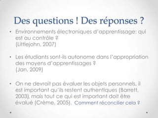 Des questions ! Des réponses ?
• Environnements électroniques d‟apprentissage: qui
  est au contrôle ?
  (Littlejohn, 2007)

• Les étudiants sont-ils autonome dans l‟appropriation
  des moyens d‟apprentissages ?
  (Jan, 2009)

• On ne devrait pas évaluer les objets personnels, il
  est important qu‟ils restent authentiques (Barrett,
  2003), mais tout ce qui est important doit être
  évalué (Crème, 2005). Comment réconcilier cela ?
 