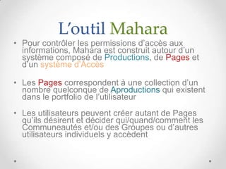 L’outil Mahara
• Pour contrôler les permissions d’accès aux
  informations, Mahara est construit autour d’un
  système composé de Productions, de Pages et
  d’un système d’Accès

• Les Pages correspondent à une collection d’un
  nombre quelconque de Aproductions qui existent
  dans le portfolio de l’utilisateur
• Les utilisateurs peuvent créer autant de Pages
  qu’ils désirent et décider qui/quand/comment les
  Communeautés et/ou des Groupes ou d’autres
  utilisateurs individuels y accèdent
 