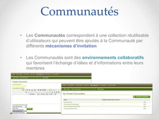 Communautés
• Les Communautés correspondent à une collection réutilisable
  d’utilisateurs qui peuvent être ajoutés à la Communauté par
  différents mécanismes d’invitation

• Les Communautés sont des environnements collaboratifs
  qui favorisent l’échange d’idées et d’informations entre leurs
  membres
 