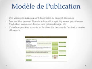 Modèle de Publication
•   Une variété de modèles sont disponibles ou peuvent être créés
•   Des modèles peuvent être mis à disposition spécifiquement pour chaque
    Production, comme un Journal, une galerie d’image, etc.
•   L’interface peut être adaptée en fonction des besoins de l’institution ou des
    utilisateurs.
 
