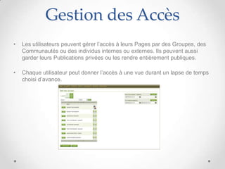 Gestion des Accès
•   Les utilisateurs peuvent gérer l’accès à leurs Pages par des Groupes, des
    Communautés ou des individus internes ou externes. Ils peuvent aussi
    garder leurs Publications privées ou les rendre entièrement publiques.

•   Chaque utilisateur peut donner l’accès à une vue durant un lapse de temps
    choisi d’avance.
 