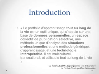 Introduction
• « Le portfolio d’apprentissage tout au long de
  la vie est un outil unique, qui s’appuie sur une
  base de données personnelles, un espace
  collectif de publication sélective, une
  méthode unique d’analyse des situations
  professionnelles et une méthode générique,
  d’apprentissage, et une technologie
  interopérable. Il est multiculturel,
  transnational, et utilisable tout au long de la vie
  »
                      De Rozario, P. (2005). Papier présenté lors de la journée
                                      Le Portfolio Numérique Dans La Formation
 