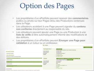 Option des Pages
•   Les propriétaires d’un ePortfolio peuvent recevoir des commentaires
    publics ou privés sur leur Pages et/ou des Productions contenues
    dans la Page.
•   Les utilisateurs accédant à une Page peuvent signaler du contenu
    non conforme directement au responsable du site.
•   Les utilisateurs peuvent ajouter une Page ou une Production à une
    liste de veille et être automatiquement informé des modifications et
    des éditions.
•   Les propriétaires d’un ePortfolio peuvent Envoyer une Page pour
    validation à un tuteur ou un professeur.
 