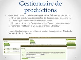 Gestionnaire de
                 productions
•   Mahara comprend un système de gestion de fichiers qui permet de :
     o Créer des structures arborescentes de dossiers, sous-dossiers, …
     o Télécharger rapidement des fichiers multiples
     o Donner un Nom, une Description et des Tags à chaque document
     o Gérer par l’institution le Quota pour chaque utilisateur

•   Lors du téléchargement les utilisateurs doivent accepter une Charte de
    respect du droit d’auteur.
 
