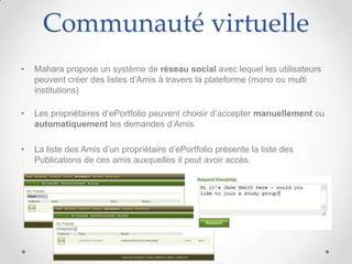 Communauté virtuelle
•   Mahara propose un système de réseau social avec lequel les utilisateurs
    peuvent créer des listes d’Amis à travers la plateforme (mono ou multi
    institutions)

•   Les propriétaires d’ePortfolio peuvent choisir d’accepter manuellement ou
    automatiquement les demandes d’Amis.

•   La liste des Amis d’un propriétaire d’ePortfolio présente la liste des
    Publications de ces amis auxquelles il peut avoir accès.
 