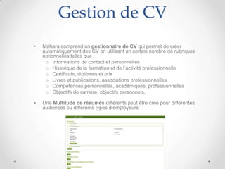 Gestion de CV
•   Mahara comprend un gestionnaire de CV qui permet de créer
    automatiquement des CV en utilisant un certain nombre de rubriques
    optionnelles telles que :
     o Informations de contact et personnelles
     o Historique de la formation et de l’activité professionnelle
     o Certificats, diplômes et prix
     o Livres et publications, associations professionnelles
     o Compétences personnelles, académiques, professionnelles
     o Objectifs de carrière, objectifs personnels.

•   Une Multitude de résumés différents peut être créé pour différentes
    audiences ou différents types d’employeurs
 