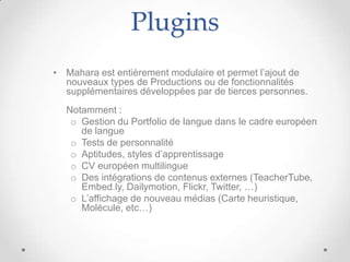 Plugins
• Mahara est entièrement modulaire et permet l’ajout de
  nouveaux types de Productions ou de fonctionnalités
  supplémentaires développées par de tierces personnes.
  Notamment :
   o Gestion du Portfolio de langue dans le cadre européen
     de langue
   o Tests de personnalité
   o Aptitudes, styles d’apprentissage
   o CV européen multilingue
   o Des intégrations de contenus externes (TeacherTube,
     Embed.ly, Dailymotion, Flickr, Twitter, …)
   o L’affichage de nouveau médias (Carte heuristique,
     Molécule, etc…)
 