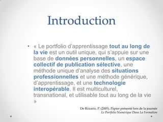 Introduction
• « Le portfolio d’apprentissage tout au long de
  la vie est un outil unique, qui s’appuie sur une
  base de données personnelles, un espace
  collectif de publication sélective, une
  méthode unique d’analyse des situations
  professionnelles et une méthode générique,
  d’apprentissage, et une technologie
  interopérable. Il est multiculturel,
  transnational, et utilisable tout au long de la vie
  »
                      De Rozario, P. (2005). Papier présenté lors de la journée
                                      Le Portfolio Numérique Dans La Formation
 